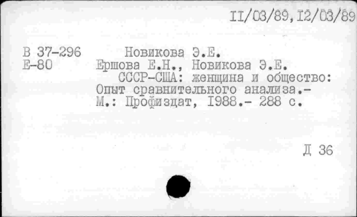 ﻿11/03/89,12/03/89
В 37-296
Е-80
Новикова Э.Е.
Ершова Е.Н., Новикова Э.Е.
ССОР-США.: женщина и общество: Опыт сравнительного анализа.-М.: Профи зцат, 1988.- 288 с.
Д 36